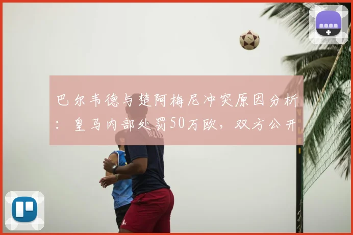 巴尔韦德与楚阿梅尼冲突原因分析：皇马内部处罚50万欧，双方公开道歉细节解读