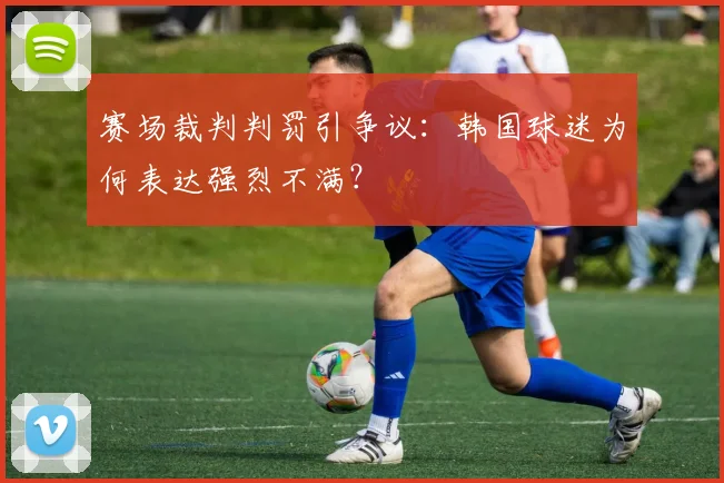 赛场裁判判罚引争议：韩国球迷为何表达强烈不满？