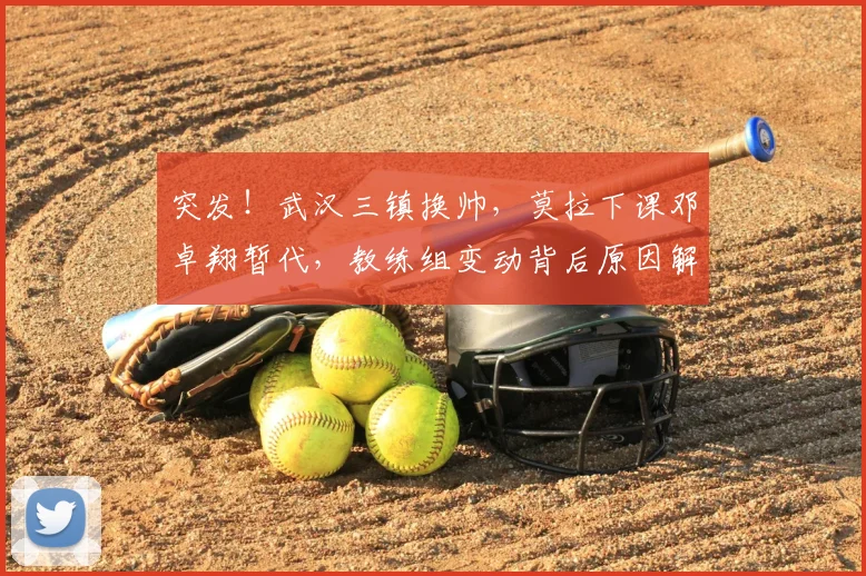 突发！武汉三镇换帅，莫拉下课邓卓翔暂代，教练组变动背后原因解析