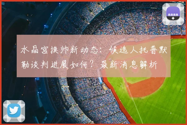 水晶宫换帅新动态：候选人托普默勒谈判进展如何？最新消息解析