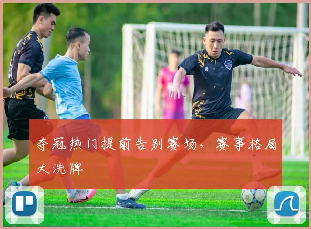 夺冠热门提前告别赛场，赛事格局大洗牌