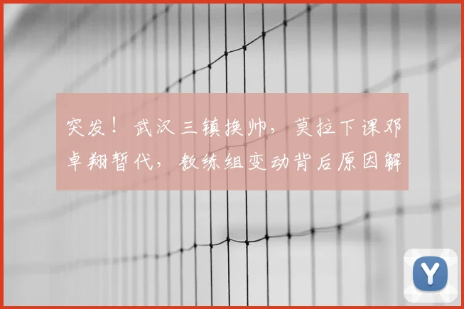 突发！武汉三镇换帅，莫拉下课邓卓翔暂代，教练组变动背后原因解析