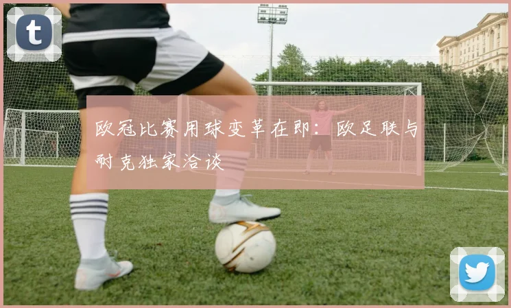欧冠比赛用球变革在即：欧足联与耐克独家洽谈