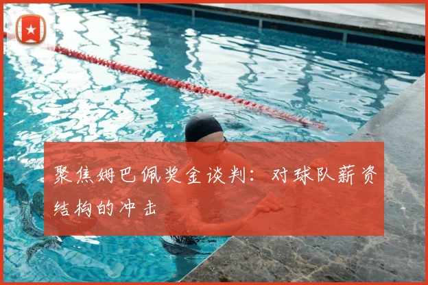 聚焦姆巴佩奖金谈判：对球队薪资结构的冲击
