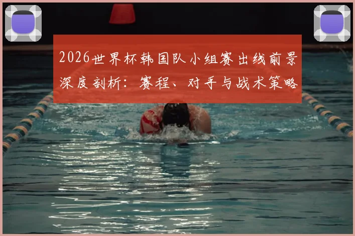 2026世界杯韩国队小组赛出线前景深度剖析：赛程、对手与战术策略全指南