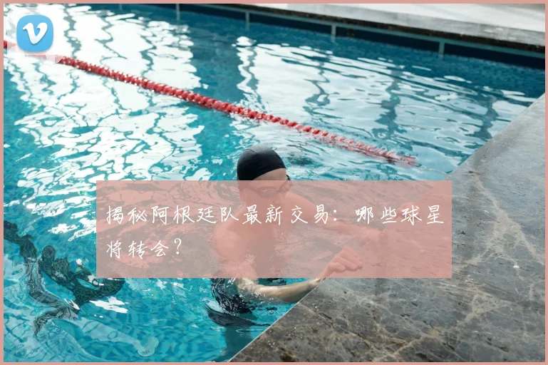 揭秘阿根廷队最新交易：哪些球星将转会？