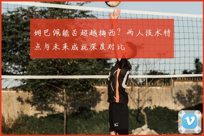 姆巴佩能否超越梅西？两人技术特点与未来成就深度对比