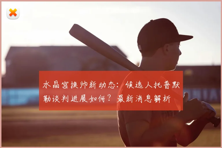水晶宫换帅新动态：候选人托普默勒谈判进展如何？最新消息解析