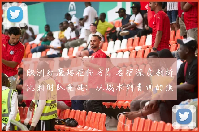 欧洲红魔路在何方？名宿深度剖析比利时队重建：从战术到青训的换血之路