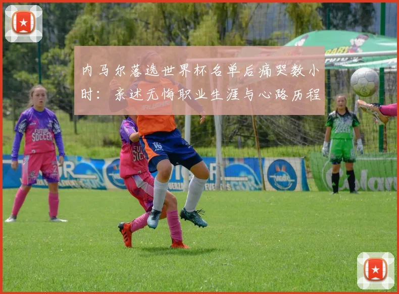 内马尔落选世界杯名单后痛哭数小时：亲述无悔职业生涯与心路历程