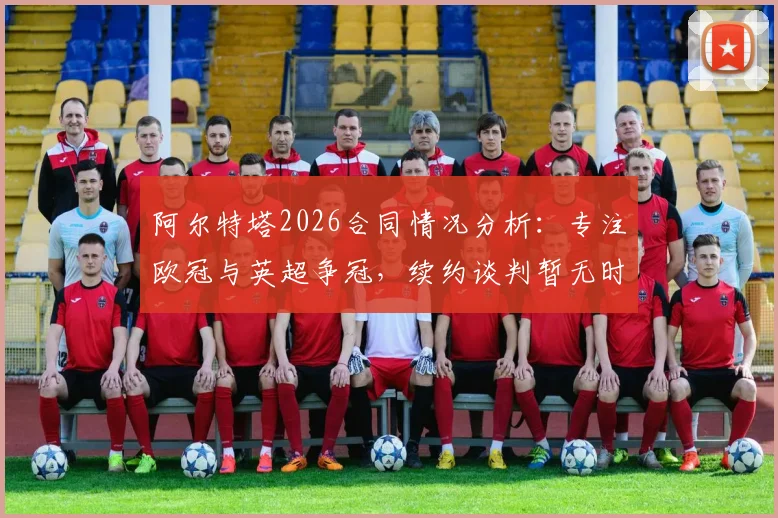 阿尔特塔2026合同情况分析：专注欧冠与英超争冠，续约谈判暂无时间表，阿森纳未来引关注